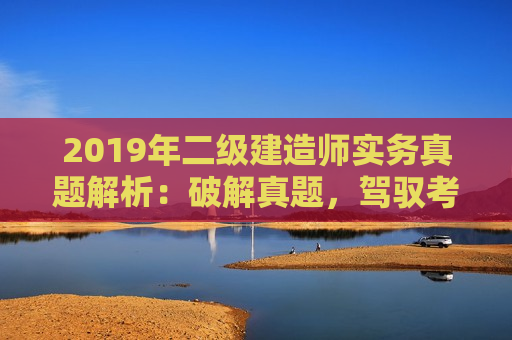 2019年二级建造师实务真题解析：破解真题，驾驭考试