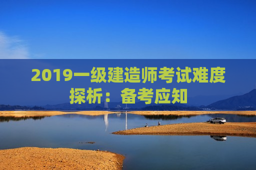 2019一级建造师考试难度探析：备考应知