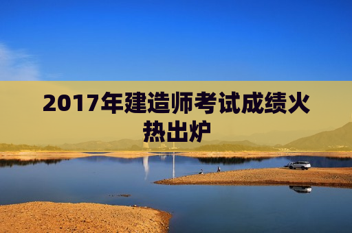 2017年建造师考试成绩火热出炉