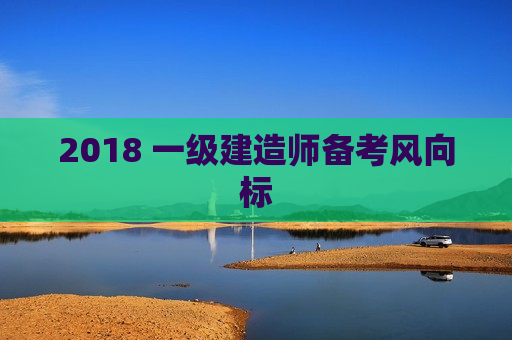 2018 一级建造师备考风向标