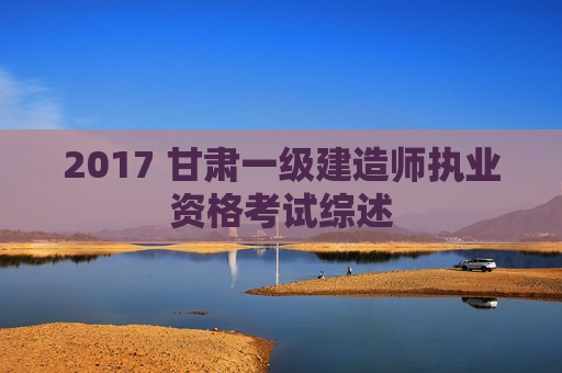 2017 甘肃一级建造师执业资格考试综述