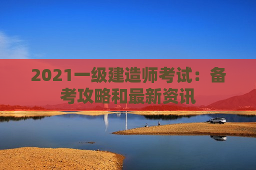 2021一级建造师考试：备考攻略和最新资讯