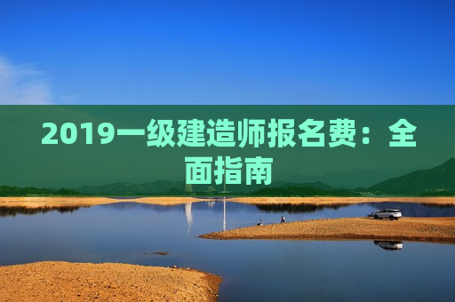 2019一级建造师报名费：全面指南