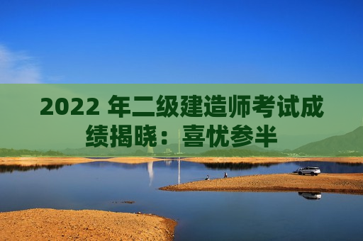 2022 年二级建造师考试成绩揭晓：喜忧参半