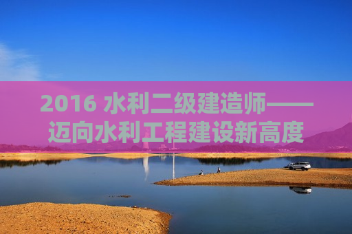 2016 水利二级建造师——迈向水利工程建设新高度