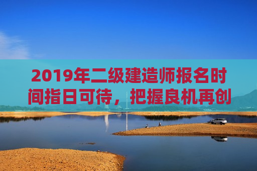 2019年二级建造师报名时间指日可待，把握良机再创辉煌