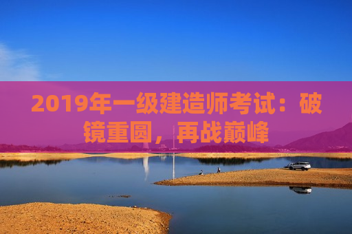 2019年一级建造师考试：破镜重圆，再战巅峰