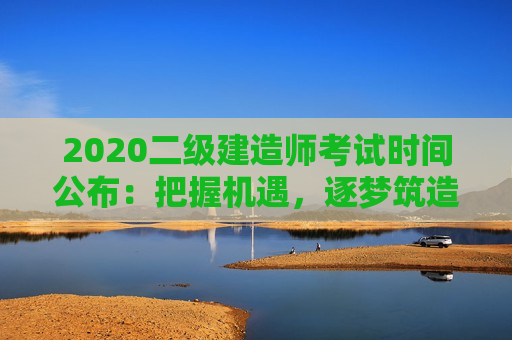 2020二级建造师考试时间公布：把握机遇，逐梦筑造