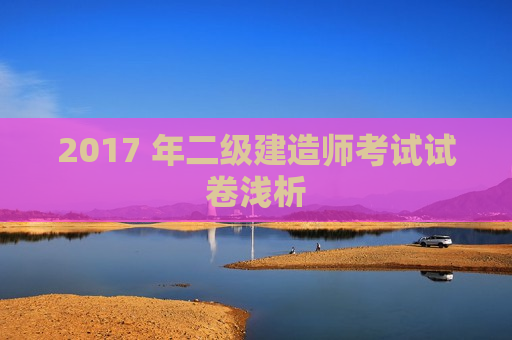 2017 年二级建造师考试试卷浅析