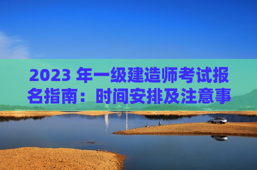 2023 年一级建造师考试报名指南：时间安排及注意事项