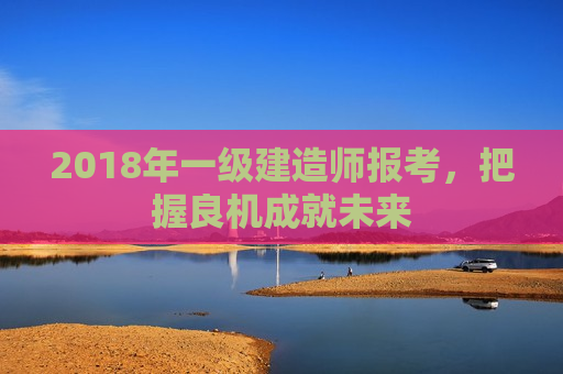 2018年一级建造师报考，把握良机成就未来