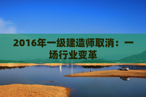 2016年一级建造师取消：一场行业变革