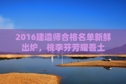 2016建造师合格名单新鲜出炉，桃李芬芳耀吾土