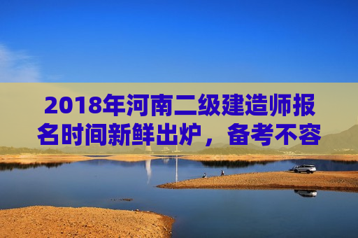 2018年河南二级建造师报名时间新鲜出炉，备考不容错过