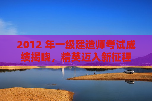 2012 年一级建造师考试成绩揭晓，精英迈入新征程