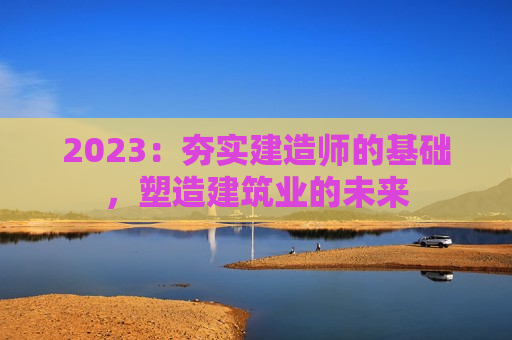 2023：夯实建造师的基础，塑造建筑业的未来