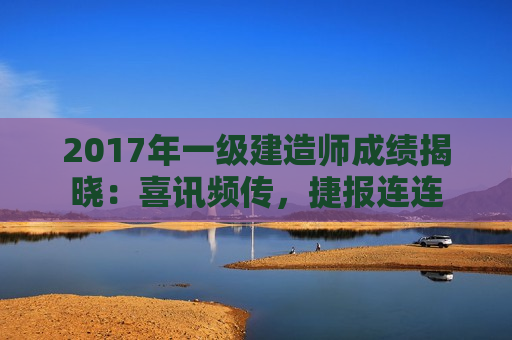 2017年一级建造师成绩揭晓：喜讯频传，捷报连连