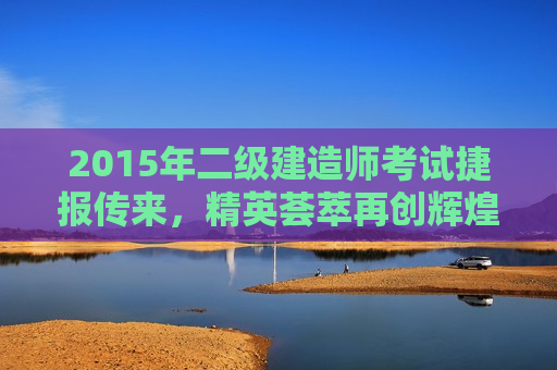 2015年二级建造师考试捷报传来，精英荟萃再创辉煌