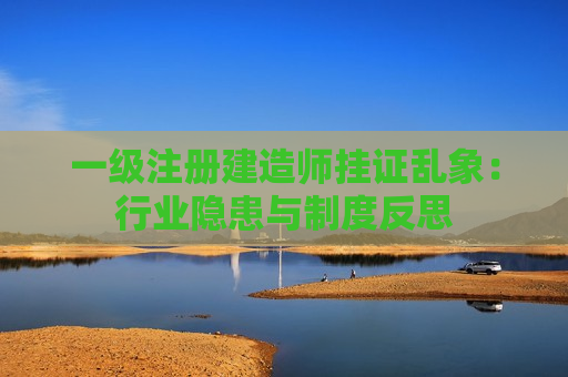 一级注册建造师挂证乱象：行业隐患与制度反思