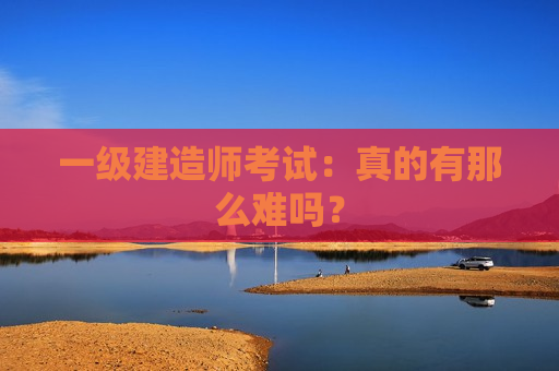 一级建造师考试：真的有那么难吗？