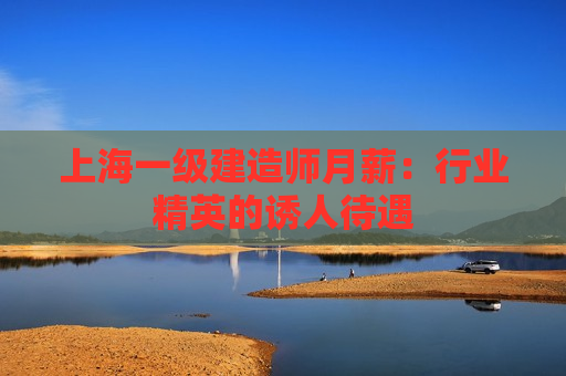 上海一级建造师月薪：行业精英的诱人待遇