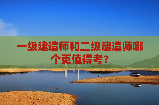 一级建造师和二级建造师哪个更值得考？