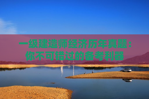 一级建造师经济历年真题：你不可错过的备考利器