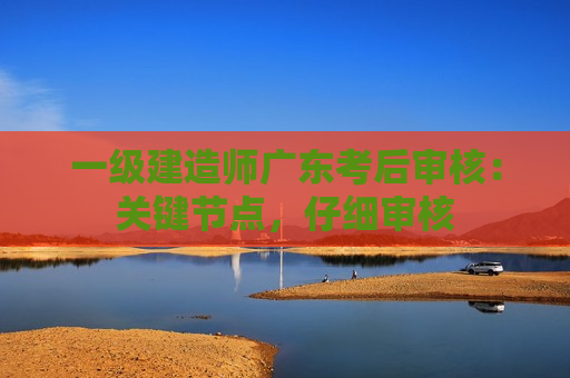 一级建造师广东考后审核：关键节点，仔细审核