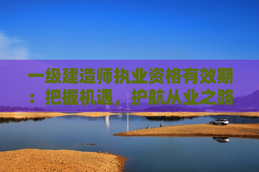 一级建造师执业资格有效期：把握机遇，护航从业之路