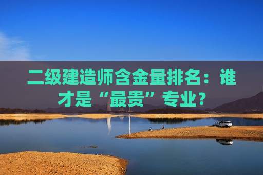 二级建造师含金量排名：谁才是“最贵”专业？