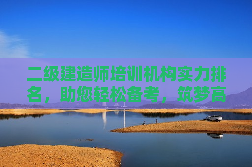 二级建造师培训机构实力排名，助您轻松备考，筑梦高程