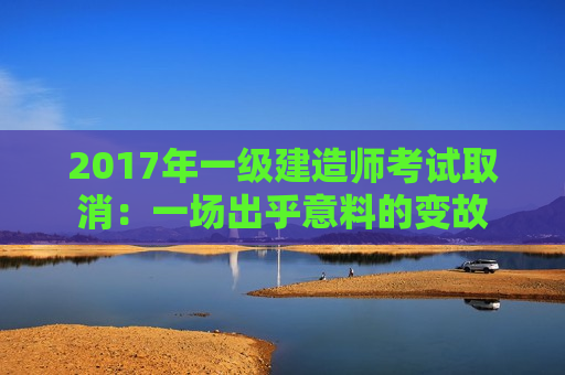 2017年一级建造师考试取消：一场出乎意料的变故