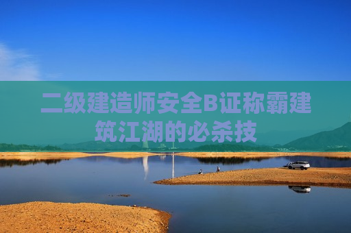 二级建造师安全B证称霸建筑江湖的必杀技