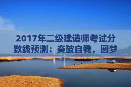 2017年二级建造师考试分数线预测：突破自我，圆梦建造