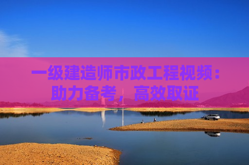 一级建造师市政工程视频：助力备考，高效取证