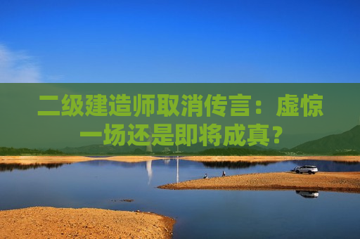 二级建造师取消传言：虚惊一场还是即将成真？