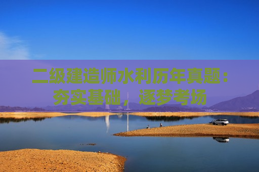 二级建造师水利历年真题：夯实基础，逐梦考场