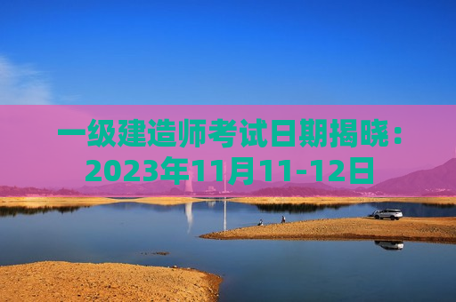 一级建造师考试日期揭晓：2023年11月11-12日